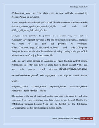 Knowledge Week 2020
DEPARTMENT OF ENGLISH, MKBU | Page 24 of 81
#Ashokkumar_Yadav sir. The whole event is very skillfully organized by
#Himal_Pandya sir as Anchor.
A very energetic talk delivered by Dr. Anish Chandarana started with how to make
#balance_between_quality_and_quantity_of_life and ends with
#Life_is_all_about_Individual_Choice.
Everyone have potential to perform in a Bestest way but lack of
#Character_Development may lead to the end of unconscious potential. There are
two ways to get back our potential by continuous
effort...#The_best_things_of_life_started_in_Youth and #Self_Discipline.
Everyone is born to win with the condition of losing. Losing is the part of life
without that we can't enjoy the success of life.
India has very great heritage in Ayurveda or Vedic Shashtra centred around
#Precaution_are_better_than_cure. So going back to Indian ancient Vedic idea
may help improve health structure...#િવચારવાણીઅનેવતન ુ રાખો
#મનશર રઅનેઆ મા ુ રાખો અને # ુ _આહાર can improve overall human
health...
#Physical_Health #Mental_Health #Spiritual_Health #Economic_Health
#Emotional_Health #Ethical__Health
21st century is the age of stress and tension may ends with negativity and mind
poisoning from outer references may lead chaos in our Mental Health, But
#Meditation_Pranayam_Exercise_Yoga can be helpful for the Intellectual
Development as well as can increase out mental health.
 