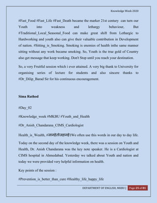 Knowledge Week 2020
DEPARTMENT OF ENGLISH, MKBU | Page 25 of 81
#Fast_Food #Fast_Life #Fast_Death became the marker 21st century can turn our
Youth into weakness and lethargy behaviour, But
#Traditional_Local_Seasonal_Food can make great shift from Lethargic to
Hardworking and youth also can give their valuable contribution in Development
of nation. #Sitting_is_Smoking. Smoking is enemies of health inthe same manner
sitting without any work became smoking. So, Youth is the true gold of Country
also get message that keep working. Don't Stop until you reach your destination.
So, a very Fruitful session which i ever attained. A very big thank to University for
organising series of lecture for students and also sincere thanks to
#Dr_Dilip_Barad Sir for his continuous encouragement.
Sima Rathod
#Day_02
#Knowledge_week #MKBU #Youth_and_Health
#Dr_Anish_Chandarana_CIMS_Cardiologist
Health_is_Wealth, #जानहेतोजहानहे।We often use this words in our day to day life.
Today on the second day of the knowledge week, there was a session on Youth and
Health, Dr. Anish Chandarana was the key note speaker. He is a Cardiologist at
CIMS hospital in Ahmedabad. Yesterday we talked about Youth and nation and
today we were provided very helpful information on health.
Key points of the session :
#Prevention_is_better_than_cure #Healthy_life_happy_life
 
