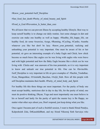 Knowledge Week 2020
DEPARTMENT OF ENGLISH, MKBU | Page 26 of 81
#Know_your_potential #self_Decipline
#fast_food_fast_death #Purity_of_mind_beauty_and_Spirit
#Food_is_God #Prevention_Is_better_than_cure
We all know that we can prevent illness by accepting healthy lifestyle. Best way to
keep ourself healthy is to change our daily routine. Just some changes in diet and
exercise can make one healthy as well as happy. #Healthy_life_happy_life, eat
healthy food, do some #exercise, #yoga, #Running, #Cycling, #Cardio, #zumba
whatever you like but don't be lazy. #know_your_potential, realizing and
unleashing your potential is very important. One must be aware of his or her
potential, sir gave an interesting example of a baby Eagle and Chick, how chick
become so much brave like eagles coz he was living with eagles who were brave
and with hight potential and how the Baby Eagle became like a chick coz he was
living with Chicks and was unaware of his true potentials, so it is very important
to know and unleash our true potential in life. One can be #Invincible.
#self_Decipline is very important in life sir gave examples of #Sachin_Tendulkar,
#Lata_Mangeshkar, ##Amitabh_Bacchan, #Arijit_Sinh. How all this people with
self Decipline maintains their health. #Purity_of_mind_body_and_Spirit
For healthy life this three things are most important. For the purity of body one
must accept healthy, nutricious diet in day to day life, for the purity of mind, one
must do positive thinking, Dhyan, Yoga and most importantly one must believe in
his or herself and lastly for the purity of spirit the master key is Be Happy, no
matter what other says about you, Don't respond, just keep doing what you like.
Once again I became part of such a fruitfull session, I want to thank Himal Pandya,
Kalpeshsinh Zala, DrKaushikBhatt, and my friend Nikeeraj Sinh Sarvaiya who
 