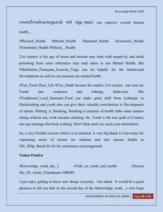 Knowledge Week 2020
DEPARTMENT OF ENGLISH, MKBU | Page 28 of 81
#મનશર રઅનેઆ મા ુ રાખો અને # ુ _આહાર can improve overall human
health...
#Physical_Health #Mental_Health #Spiritual_Health #Economic_Health
#Emotional_Health #Ethical__Health
21st century is the age of stress and tension may ends with negativity and mind
poisoning from outer references may lead chaos in our Mental Health, But
#Meditation_Pranayam_Exercise_Yoga can be helpful for the Intellectual
Development as well as can increase out mental health.
#Fast_Food #Fast_Life #Fast_Death became the marker 21st century can turn our
Youth into weakness and lethargy behaviour, But
#Traditional_Local_Seasonal_Food can make great shift from Lethargic to
Hardworking and youth also can give their valuable contribution in Development
of nation. #Sitting_is_Smoking. Smoking is enemies of health inthe same manner
sitting without any work became smoking. So, Youth is the true gold of Country
also get message that keep working. Don't Stop until you reach your destination.
So, a very Fruitful session which i ever attained. A very big thank to University for
organising series of lecture for students and also sincere thanks to
#Dr_Dilip_Barad Sir for his continuous encouragement.
Tamsa Pandya
#Knowledge_week_day_2 #Talk_on_youth_and_health (fitness)
#by_Dr_Anish_Chandarana #MKBU
I just enjoy getting to know new things everyday. Get asked. It would be a great
pleasure to tell you that on the second day of the #knowledge_week , a very large
 