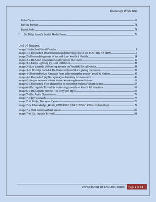 Knowledge Week 2020
DEPARTMENT OF ENGLISH, MKBU | Page 2 of 81
Rohit Vyas............................................................................................................................................................................69
Ravina Parmar .....................................................................................................................................................................71
Ruchi Joshi ...........................................................................................................................................................................73
7. Dr. Dilip Barad’s Social Media Posts.....................................................................................................................76
List of Images:
Image 1-i Anchor Himal Pandya........................................................................................................................................ 5
Image 1-ii Respected Dharmbandhuji delivering speech on YOUTH & NATION.......................................... 5
Image 2-i Honorable guests of second day- Youth & Health ...............................................................................14
Image 2-ii Dr.Anish Chandarana addressing the youth.........................................................................................15
Image 3-ii Lamp Lighting by Host Institutes..............................................................................................................33
Image 3-i Jay Vasavda delivering speech on Youth & Social Media..................................................................33
Image 3-iii Dr.Dilip Barad & Dr.Bharatsinh Gohil are giving memento..........................................................33
Image 4-i Honorable Jay Narayan Vyas addressing the youth- Youth & Nation .........................................45
Image 4-ii Respected Jay Narayan Vyas hanking for memento..........................................................................46
Image 5-i Pujya Brahma Vihari Swami teaching Human Values........................................................................57
Image 5-ii Respected Vice-chancellor is honoring Brahma Vihari Swami.....................................................57
Image 6-i Dr. Jagdish Trivedi is delivering speech on Youth & Literature.....................................................68
Image 6-ii Dr. Jagdish Trivedi - in his typicl style.....................................................................................................68
Image 7-i Dr. Anish Chandarana......................................................................................................................................76
Image 7-ii Jay Vasavada ......................................................................................................................................................77
Image 7-iii Dr. Jay Narayan Vyas.....................................................................................................................................78
Image 7-iv #Knowledge_Week_2020 # ાનસ ૨૦૨૦ Shri #Dharmabandhuji...........................................79
Image 7-v Shri Brahmavihari Swami.............................................................................................................................80
Image 7-vi Dr. Jagdish Trivedi.........................................................................................................................................81
 