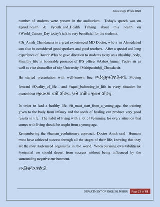 Knowledge Week 2020
DEPARTMENT OF ENGLISH, MKBU | Page 29 of 81
number of students were present in the auditorium. Today's speech was on
#good_health & #youth_and_Health Talking about this health on
#World_Cancer_Day today's talk is very beneficial for the students.
#Dr_Anish_Chandarana is a great experienced MD Doctor, who s in Ahmedabad
can also be considered good speakers and good teachers. After a special and long
experience of Doctor Who he gave direction to students today on a #healthy_body,
#healthy_life in honorable presence of IPS officer #Ashok_kumar_Yadav sir as
well as vice chancellor of nkp University #Mahipatsinhji_Chawda sir.
He started presentation with well-known line #પહ ું ુખતે તેનયા. Moving
forward #Quality_of_life , and #equal_balancing_in_life in every situation he
quoted that # વનમાં વષ ઉમેરવા અને વષ માં વન ઉમેર ું.
In order to lead a healthy life, #it_must_start_from_a_young_age, the training
given to the body from infancy and the seeds of healing can produce very good
results in life. The habit of living with a lot of #planning for every situation that
comes with living should be taught from a young age.
Remembering the #human_evolutionary approach, Doctor Anish said Humans
must have achieved success through all the stages of their life, knowing that they
are the most #advanced_organisms_in_the_world. When pursuing own #abilities&
#potential we should depart from success without being influenced by the
surrounding negative environment.
#અિતસવ વ યતે
 