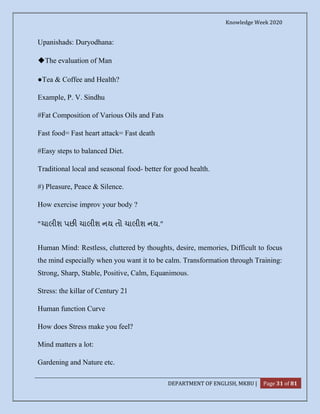 Knowledge Week 2020
DEPARTMENT OF ENGLISH, MKBU | Page 31 of 81
Upanishads: Duryodhana:
◆The evaluation of Man
●Tea & Coffee and Health?
Example, P. V. Sindhu
#Fat Composition of Various Oils and Fats
Fast food= Fast heart attack= Fast death
#Easy steps to balanced Diet.
Traditional local and seasonal food- better for good health.
#) Pleasure, Peace & Silence.
How exercise improv your body ?
"ચાલીશ પછ ચાલીશ નય તો ચાલીશ નય."
Human Mind: Restless, cluttered by thoughts, desire, memories, Difficult to focus
the mind especially when you want it to be calm. Transformation through Training:
Strong, Sharp, Stable, Positive, Calm, Equanimous.
Stress: the killar of Century 21
Human function Curve
How does Stress make you feel?
Mind matters a lot:
Gardening and Nature etc.
 