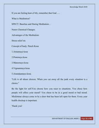 Knowledge Week 2020
DEPARTMENT OF ENGLISH, MKBU | Page 32 of 81
If you are feeling heat of life, remember that God ….
What is Meditation?
SPECT: Baseline and During Meditation…
Neuro Chemical Changes.
Advantages of the Meditation:
Stress relief etc
Concept of body: Panch Kosa
1.Annamaya kosa
2.Pranmaya kosa
3.Manomaya kosa
4.Vignanmaya kosa
5.Anandaamaya kosa
"Life is all about choices. When you cut away all the junk every situation is a
choice."
Be the light for self.You choose how you react to situations. You chose how
people will affect your mood? You chose to be in a good mood or bad mood.
Misfortune always come in by a door that has been left open for them. Every year
health checkup is important.
Thank you!
 