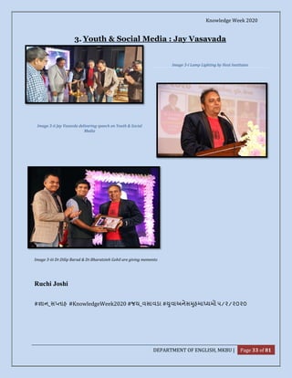 Knowledge Week 2020
DEPARTMENT OF ENGLISH, MKBU | Page 33 of 81
3. Youth & Social Media : Jay Vasavada
Image 3-iii Dr.Dilip Barad & Dr.Bharatsinh Gohil are giving memento
Ruchi Joshi
# ાન_સ તાહ #KnowledgeWeek2020 #જય_વસાવડા # ુવાઅનેસ ુહમા યમો ૫/૨/૨૦૨૦
Image 3-ii Jay Vasavda delivering speech on Youth & Social
Media
Image 3-i Lamp Lighting by Host Institutes
 