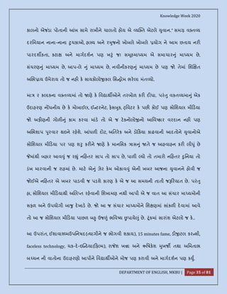 Knowledge Week 2020
DEPARTMENT OF ENGLISH, MKBU | Page 35 of 81
કાલનો એજ ંડા પોતાની ખ સામે રાખીને ચાલતો હોય એ ય ત એટલે ુવાન.” સમ વ ત ય
દરિમયાન નાના-નાના ુચકાઓ, હા ય અને ર ુજનો ખોબલે ખોબલે યોગ ને આમ છતાય નર
પારદશ કતા, કટા અને માગદશન પણ ખ ું જ! સ ૂહમા યમ એ સમાચાર ું મા યમ છે,
સંચરણ ું મા યમ છે, આપ-લે ું મા યમ છે, નવીનીકરણ ું મા યમ છે પણ જો તેમાં િશ ત
અ ભ ાય ઉમેરાય તો જ નહ ક સાયકોલો કલ િસ ોમ ભરલા મંત યો.
મા ૨ કલાકના વ ત યમાં તો ણે ક િવ ાથ ઓને તરબોળ કર દ ધા. પરં ુ વકત યમા ું એક
ઉદાહરણ ન ધનીય છે ક મોબાઈલ, ઈ ટરનેટ, ફસ ુક, ્િવટર ક પછ કોઈ પણ સોિશયલ મી ડયા
જો અફ ણની ગોળ ું કામ કરવા માંડ તો એ જ ટકનોલો નો આિવ કાર વરદાન નહ પણ
અ ભશાપ ુરવાર થઇને રહશે. ધળ દોટ, અિતરક અને ડો કયા કાઢવાની આદતોને ુવાનોએ
સોિશયલ મી ડયા પર પણ શ ુ કર ને ણે ક માનિસક ાસ ું તે જ આહવાહન કર લી ું છે
માંથી બહાર આવ ું જ ર ું ન હતર સાપ તો સાપ છે, પાળ યો તો તમારો ન હતર ુિનયા તો
ડંખ મારવાની જ રાહમાં છે. માટ એ ું ઝેર કમ ઓકાવ ું એની ખબર આજના ુવાનને હોવી જ
જોઈએ ન હતર એ ખબર પાડવી જ પડશે કારણ ક એ જ આ સમયની તાતી જ રયાત છે. પરં ુ
હા, સોિશયલ મી ડયાથી અ લ ત રહવાની િશખામણ નથી આપી એ જ વાત આ સંચાર મા યમોની
સફળ અને ઉપયોગી બા ુ દખાડ છે. જો આ જ સંચાર મા યમોને િશ ણમાં સાંકળ દવામાં આવે
તો આ જ સોિશયલ મી ડયા પાછળ બ ુ ઉજ ં ભિવ ય પાયે ું છે. ૂંકમાં સારાંશ એટલો જ ક..
આ ઉપરાંત, ઈશાવા મઉપિનષદ( યાગીને જ ભોગવી શકાય), 15 minutes fame, ડ ટલ કર સી,
faceless technology, ચક-દ-ઇ ડયા( ફ મ), રા શ ખ ા અને ઋિષકશ ુખજ તથા અિમતાભ
બ ચન ની વાતોના ઉદાહરણો આપીને િવ ાથ ઓને મોજ પણ કરાવી અને માગદશન પણ ક ુ.
 