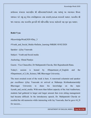 Knowledge Week 2020
DEPARTMENT OF ENGLISH, MKBU | Page 36 of 81
કાય મના સંચાલક આદરણીય ી # હમલભાઈપંડ ાનો તથા આજ ું આ યા યાન મના
યજમાન પદ ર ું હ ું એવા # ે ભવન તથા #લાઈફ_સાય સ ભવનનો આભાર. માનનીય ી
જય વસાવડા તથા માનનીય ુલપિત ી મ હપતિસહ ચાવડા સાહબનો પણ ુબ ુબ આભાર.
Rohit Vyas
#KnowledgeWeek2020 #Day_3
#Youth_and_Social_Media #Infinite_learning #MKBU 05/02/2020
Speaker : @Jay Vasavada
Subject : Youth and Social media
Anchoring : Himal Pandya
Guests : Vice Chancellor, Dr Mahipatsinh Chavda, Shri Rajendrasinh Rana.
Today's session is hosted by #Department_of_English and the
#Department_of_Life_Science, MK Bhavnagar University.
The most awaited event of the week is here. A renowned columnist and speaker
par excellence @Jay Vasavada sir arrived at Maharaja Krishnakumarsinhji
Bhavnagar University to share his knowledge on the topic
#youth_and_social_media. With more than fullest capacity of the Atal Auditorium,
students had gathered in larger and larger amount that even sitting management
had became difficult. In the introductory speech, Dr. Mahipatsinh Chavda sir
recalled the old memories while interacting with Jay Vasavada, that he gave #4_D
for success...
 