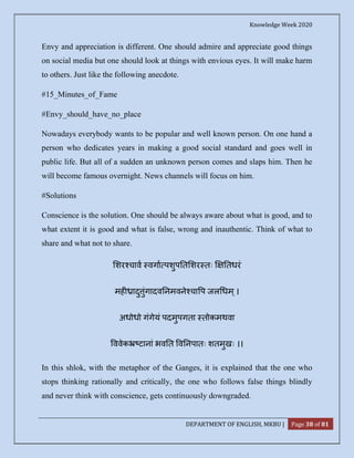 Knowledge Week 2020
DEPARTMENT OF ENGLISH, MKBU | Page 38 of 81
Envy and appreciation is different. One should admire and appreciate good things
on social media but one should look at things with envious eyes. It will make harm
to others. Just like the following anecdote.
#15_Minutes_of_Fame
#Envy_should_have_no_place
Nowadays everybody wants to be popular and well known person. On one hand a
person who dedicates years in making a good social standard and goes well in
public life. But all of a sudden an unknown person comes and slaps him. Then he
will become famous overnight. News channels will focus on him.
#Solutions
Conscience is the solution. One should be always aware about what is good, and to
what extent it is good and what is false, wrong and inauthentic. Think of what to
share and what not to share.
शर चाव वगा पशुप त शर तः तधरं
मह ादु ुंगादव नमवने चा प जल धम्।
अधोधो गंगेयं पदमुपगता तोकमथवा
ववेक टानां भव त व नपातः शतमुखः ।।
In this shlok, with the metaphor of the Ganges, it is explained that the one who
stops thinking rationally and critically, the one who follows false things blindly
and never think with conscience, gets continuously downgraded.
 