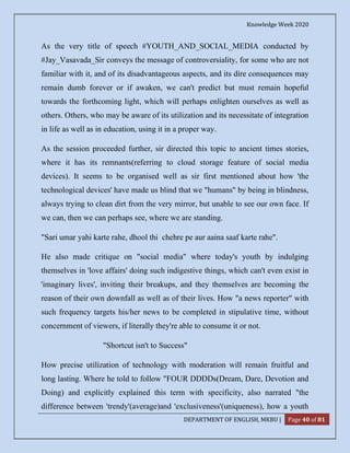 Knowledge Week 2020
DEPARTMENT OF ENGLISH, MKBU | Page 40 of 81
As the very title of speech #YOUTH_AND_SOCIAL_MEDIA conducted by
#Jay_Vasavada_Sir conveys the message of controversiality, for some who are not
familiar with it, and of its disadvantageous aspects, and its dire consequences may
remain dumb forever or if awaken, we can't predict but must remain hopeful
towards the forthcoming light, which will perhaps enlighten ourselves as well as
others. Others, who may be aware of its utilization and its necessitate of integration
in life as well as in education, using it in a proper way.
As the session proceeded further, sir directed this topic to ancient times stories,
where it has its remnants(referring to cloud storage feature of social media
devices). It seems to be organised well as sir first mentioned about how 'the
technological devices' have made us blind that we "humans" by being in blindness,
always trying to clean dirt from the very mirror, but unable to see our own face. If
we can, then we can perhaps see, where we are standing.
"Sari umar yahi karte rahe, dhool thi chehre pe aur aaina saaf karte rahe".
He also made critique on "social media" where today's youth by indulging
themselves in 'love affairs' doing such indigestive things, which can't even exist in
'imaginary lives', inviting their breakups, and they themselves are becoming the
reason of their own downfall as well as of their lives. How "a news reporter" with
such frequency targets his/her news to be completed in stipulative time, without
concernment of viewers, if literally they're able to consume it or not.
"Shortcut isn't to Success"
How precise utilization of technology with moderation will remain fruitful and
long lasting. Where he told to follow "FOUR DDDDs(Dream, Dare, Devotion and
Doing) and explicitly explained this term with specificity, also narrated "the
difference between 'trendy'(average)and 'exclusiveness'(uniqueness), how a youth
 