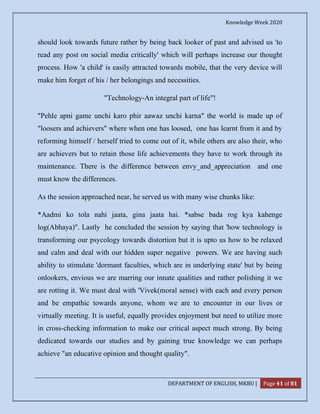 Knowledge Week 2020
DEPARTMENT OF ENGLISH, MKBU | Page 41 of 81
should look towards future rather by being back looker of past and advised us 'to
read any post on social media critically' which will perhaps increase our thought
process. How 'a child' is easily attracted towards mobile, that the very device will
make him forget of his / her belongings and necessities.
"Technology-An integral part of life"!
"Pehle apni game unchi karo phir aawaz unchi karna" the world is made up of
"loosers and achievers" where when one has loosed, one has learnt from it and by
reforming himself / herself tried to come out of it, while others are also their, who
are achievers but to retain those life achievements they have to work through its
maintenance. There is the difference between envy_and_appreciation and one
must know the differences.
As the session approached near, he served us with many wise chunks like:
*Aadmi ko tola nahi jaata, gina jaata hai. *sabse bada rog kya kahenge
log(Abhaya)". Lastly he concluded the session by saying that 'how technology is
transforming our psycology towards distortion but it is upto us how to be relaxed
and calm and deal with our hidden super negative powers. We are having such
ability to stimulate 'dormant faculties, which are in underlying state' but by being
onlookers, envious we are marring our innate qualities and rather polishing it we
are rotting it. We must deal with 'Vivek(moral sense) with each and every person
and be empathic towards anyone, whom we are to encounter in our lives or
virtually meeting. It is useful, equally provides enjoyment but need to utilize more
in cross-checking information to make our critical aspect much strong. By being
dedicated towards our studies and by gaining true knowledge we can perhaps
achieve "an educative opinion and thought quality".
 