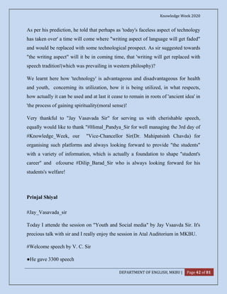 Knowledge Week 2020
DEPARTMENT OF ENGLISH, MKBU | Page 42 of 81
As per his prediction, he told that perhaps as 'today's faceless aspect of technology
has taken over' a time will come where "writing aspect of language will get faded"
and would be replaced with some technological prospect. As sir suggested towards
"the writing aspect" will it be in coming time, that 'writing will get replaced with
speech tradition'(which was prevailing in western philosphy)?
We learnt here how 'technology' is advantageous and disadvantageous for health
and youth, concerning its utilization, how it is being utilized, in what respects,
how actually it can be used and at last it cease to remain in roots of 'ancient idea' in
'the process of gaining spirituality(moral sense)!
Very thankful to "Jay Vasavada Sir" for serving us with cherishable speech,
equally would like to thank "#Himal_Pandya_Sir for well managing the 3rd day of
#Knowledge_Week, our "Vice-Chancellor Sir(Dr. Mahipatsinh Chavda) for
organising such platforms and always looking forward to provide "the students"
with a variety of information, which is actually a foundation to shape "student's
career" and ofcourse #Dilip_Barad_Sir who is always looking forward for his
students's welfare!
Prinjal Shiyal
#Jay_Vasavada_sir
Today I attende the session on "Youth and Social media" by Jay Vsaavda Sir. It's
precious talk with sir and I really enjoy the session in Atal Auditorium in MKBU.
#Welcome speech by V. C. Sir
●He gave 3300 speech
 