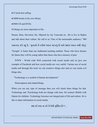 Knowledge Week 2020
DEPARTMENT OF ENGLISH, MKBU | Page 43 of 81
●15 book best selling
●18000 books in his own library
●5000 CD and DVDs
#4 things are more important in life...
Dream, Dare, Devotion, Do. #Speech by Jay Vasavada sir…He is live in Rajkot
and talk about their culture. He call to us "One of the memorable audience." જય
વસાવડા સર ક ું ક, ' ુવાનો ને બધેજ યાન આપ ું છે અને ાંય યાન નથી રહ ું.'
"Google" is better than our traditional teaching method. Those who have dreams
for future they will be young rather then those who have memory of past.
WWW - World wide Web connected with social media and sir give one
example of Facebook and how social media are very useful. Various use of social
media and through this tools we can creatieve things also nad we can create evil
things also.
"Technology is a symbol of human development."
Homosapiens and related things.
When you see any type of message then you will check three things for that.
Technology and Psychology both are change with time. Sir connect Mobile with
Opium for children. Technology becomes our integral part of life and culture. Sir is
like to share information in social media.
ાં કર કયા ના કર યે કસી ુ કલ હ!?!...
 