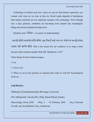 Knowledge Week 2020
DEPARTMENT OF ENGLISH, MKBU | Page 44 of 81
Technology is faceless and now a days we can see that human expression, eye
contact, real voice etc we miss in this era. Social media depends of mechanism
then human emotions are not important compare with technology. News through
now a days glamour, celebrities are becoming more popular but, meaningless
things also become popular through news.
'Sanskrit word, "િવવેક" - in context of understanding.'
આપણે સીધી પધાઓ કર યે છ એ, પણ તૈયાર કયા વગર જ. એટલે જ આપણે હમેશા
પાછળ રહ જઈએ છ એ. That is the reason for our weakness in so many events
because other countries people think that "Readiness is All."
Three things for foreverded messages:-
1 Use
2. True or not
3. When we are in this position or situation then what we will do? Psychological
mind set...
Lalji Baraiya
#Maharaja_Krishankumarsinhji_Bhvanagar_University
#Dr_Mahipatsinh_Chavda #Pro_Dilip_Barad #Himal_Pandya
#Knowledge_Week_2020 #Day_3 #5_Fabruary_2020 #Jay_Vasavada
#Youth_and_SocialMedia #Atal_Auditorium
 