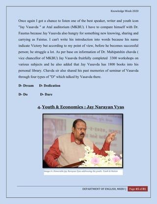 Knowledge Week 2020
DEPARTMENT OF ENGLISH, MKBU | Page 45 of 81
Once again I got a chance to listen one of the best speaker, writer and youth icon
"Jay Vasavda " at Atal auditorium (MKBU). I have to compare himself with Dr.
Faustus because Jay Vasavda also hungry for something new knowing, sharing and
carrying as Faistus. I can't write his introduction into words because his name
indicate Victory but according to my point of view, before he becomes successful
person; he struggle a lot. As per base on information of Dr. Mahipatshin chavda (
vice chancellor of MKBU) Jay Vasavda fruitfully completed 3300 workshops on
various subjects and he also added that Jay Vasavda has 1800 books into his
personal library. Chavda sir also shared his past memories of seminar of Vasavda
through four types of "D" which talked by Vasavda there.
D- Dream D- Dedication
D- Do D- Dare
4. Youth & Economics : Jay Narayan Vyas
Image 4-i Honorable Jay Narayan Vyas addressing the youth- Youth & Nation
 