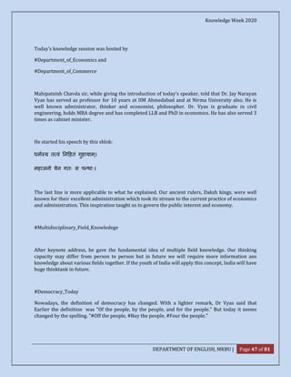 Knowledge Week 2020
DEPARTMENT OF ENGLISH, MKBU | Page 47 of 81
Today's knowledge session was hosted by
#Department_of_Economics and
#Department_of_Commerce
Mahipatsinh Chavda sir, while giving the introduction of today's speaker, told that Dr. Jay Narayan
Vyas has served as professor for 10 years at IIM Ahmedabad and at Nirma University also. He is
well known administrator, thinker and economist, philosopher. Dr. Vyas is graduate in civil
engineering, holds MBA degree and has completed LLB and PhD in economics. He has also served 3
times as cabinet minister.
He started his speech by this shlok:
धम य त वं न हतं गुहायाम्।
महाजनो येन गतः स प थाः।
The last line is more applicable to what he explained. Our ancient rulers, Daksh kings, were well
known for their excellent administration which took its stream to the current practice of economics
and administration. This inspiration taught us to govern the public interest and economy.
#Multidisciplinary_Field_Knowledege
After keynote address, he gave the fundamental idea of multiple field knowledge. Our thinking
capacity may differ from person to person but in future we will require more information ans
knowledge about various fields together. If the youth of India will apply this concept, India will have
huge thinktank in future.
#Democracy_Today
Nowadays, the definition of democracy has changed. With a lighter remark, Dr Vyas said that
Earlier the definition was "Of the people, by the people, and for the people." But today it seems
changed by the spelling. "#Off the people, #Buy the people, #Four the people."
 