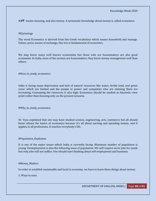 Knowledge Week 2020
DEPARTMENT OF ENGLISH, MKBU | Page 48 of 81
#अथ means meaning, and also money. A systematic knowledge about money is called economics.
#Etymology
The word Economics is derived from the Greek vocabulary which means household and manage.
Values, price, means of exchange, this trio is fundamental of economics.
We may know many well known economists but those who are housemakers are also good
economist. In India, most of the women are housemakers, they know money management well than
others.
#How_to_study_economics
India is facing many deprivation and lack of natural resources like water, fertile land, and green
cover which are limited and the people in power and companies who are claiming them are
increasing. Consuming the resources is also high. Economics should be studied as futuristic view
point rather than focusing only on the present scenario.
#Why_to_study_economics
Dr. Vyas explained that one may have studied science, engineering, arts, commerce but all should
know atleast the basics of economics because it's all about earning and spending money, and it
applies in all professions. It touches everybody's life.
#Population_Explosion
It is one of the major issues which India is currently facing. Maximum number of population is
young. Unemployment is also the following issue of population. We will require more jobs for youth
but only jobs will not suffice. One should start thinking about self employment and business.
#Money_Matters
In order to establish sustainable and lucid in economy, we have to learn three things about money.
1. Ways to earn
 
