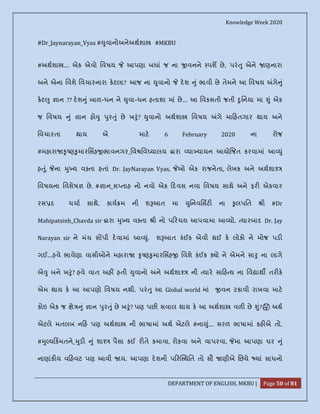 Knowledge Week 2020
DEPARTMENT OF ENGLISH, MKBU | Page 50 of 81
#Dr_Jaynarayan_Vyas # ુવાનોઅનેઅથશા #MKBU
#અથશા ... એક એવો િવષય આપણા બધાં જ ના વનને પશ છે, પરં ુ એને ણનારા
અને એના િવશે િવચારનારા કટલા? આજ ના ુવાનો દશ ું ભાવી છે તેમને આ િવષય ગે ું
કટ ુ ાન ?? દશ ું બાળ-ધન ને ુવા-ધન હતાશા માં છે... આ િવકસતી જતી ુિનયા મા ું એક
જ િવષય ું ાન હો ુ ુર ું છે ખ ું? ુવાનો અથશા િવષય ગે મા હતગાર થાય અને
િવચારતા થાય એ માટ 6 February 2020 ના રોજ
#મહારા ૃ ણ ુમારિસહ ભાવનગર_િવ િવ યાલય ારા યા યાયન આયો જત કરવામાં આ ું
હ ું, ના ુ ય વ તા હતાં Dr. JayNarayan Vyas, ઓ એક રાજનેતા, લેખક અને અથશા
િવષયના િવશેષ છે. # ાન_સ તાહ નો નવો એક દવસ નવા િવષય સાથે અને ફર એકવાર
રસ દ ચચા સાથે. કાય મ ની શ આત મા ુિનવિસટ ના ુલપિત ી #Dr
Mahipatsinh_Chavda sir ારા ુ ય વ તા ી નો પ રચય આપવામા આ યો. યારબાદ Dr. Jay
Narayan sir ને મંચ સ પી દવામાં આ ું. શ આત કંઈક એવી થઈ ક લોકો ને મોજ પડ
ગઈ...હવે ભાવેણા વાસીઓને મહારા ૃ ણ ુમારિસહ િવશે કંઈક ો ને એમને સા ુ ના લાગે
એ ુ બને ખ ું? હવે વાત અહ હતી ુવાનો અને અથશા ની યાર સા હ ય ના િવ ાથ તર ક
એમ થાય ક આ આપણો િવષય નથી. પરં ુ આ Global world માં વન ટકાવી રાખવા માટ
કોઇ એક જ ે ું ાન ુર ું છે ખ ું? પણ પછ સવાલ થાય ક આ અથશા વળ છે ું? 🤔 અથ
એટલે મતલબ ન હ પણ અથશા ની ભાષામાં અથ એટલે #ના ું... સરળ ભાષામાં કહ એ તો.
# ુ ય કમતને_ ુડ ું શા પૈસા કઈ ર તે કમાવા, રોકવા અને વાપરવા, મા આપણા ઘર ું
નાણાંક ય વ હવટ પણ આવી ય. આપણા દશની પ ર થિત તો સૌ ણીએ િછયે યાં સાધનો
 
