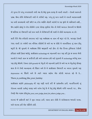 Knowledge Week 2020
DEPARTMENT OF ENGLISH, MKBU | Page 51 of 81
તો ુરતા છે પરં ુ વપરાશકરો વધી યા છે, ું ુ ય કારણ છે વ તી વધારો ~ દશનો સળગતો
. ના લીધે બેરોજગાર વધી ને ગર બી પણ. પરં ુ ું મા વ તી ને વધતી અટકાવવાથી
આ બધી સમ યાઓ મટ જશે?? ના, દરક ય ત નોકર માટની જ રાહ ુએ એ અિનવાય નથી...
મ સાહબે કહ ું ક દરક લોકોએ 12માં ધોરણ ુધીમાં એક તો એવી આવડત કળવવી જ જોઇએ
ભિવ ય માં રોજગાર માટ કામ આવે ને બેરોજગાર થી ાસી ને લોકો આ મહ યા ના કર.
સાર ર તે એક #રોટલો કમાવવા માટ પણ અથશા ના ાન ની જ ુર પડ છે.. આપણા દશની
70% વ તી 35 વષની વય નીચેના લોકોની છે અને આ જ લોકો ને વા તિવ તા ું ાન હો ુ
જ ુર છે. જો ુવાનો ને અથશા િવશે ણકાર નઈ હોય તો એક દવસ ુિનયામાં દશોની
હ રફાઇ માંથી ફકાઇ જઈ ું. સાથોસાથ technology ના મહ વની વાત પણ કર , ુંક જ સમય એવો
આવશે ક યાર ાન જ સવ પર હશે અને બળવાન હશે માટ ુવાનો ને technology ગે ું ાન
પણ હૉ ું જોઇએ. દશના GDP growth માં ખે ુતો નો મહ વનો ફાળો છે અને આ જ ખે ુતો ું શોષણ
થાય છે ને તેઓ આ મહ યા નો િશકાર બને છે ને સાથોસાથ રોજગાર ના મળતા ુવાનો પણ
depression ના િશકરો બને છે યાર યાસ સાહબ એક સંદશો આપતા કહ છે ક...
There_is_nothing_like_your_lastday
સાથોસાથ સાહબે philosophy ની પણ ઘણી વાતો કર શંસનીય હતી. માતાિપતાઓ ું
પોતાના બાળકો યે ું વલણ અને વતન ક ું છે ને ક ું હૉ ું જોઇએ વગેર બાબતો પર... મા
તેમણે એક વા ટાંક ુ Be_your_own_judge_dont_let_others_judge_you…
તમાં ો ર થઈ તે ુબ રસ દ હતી. વ તા ારા લોકો ને સંતોશકારક જવાબો મ યા.
અને તમા ફર એક પં તને ટાંક .
 