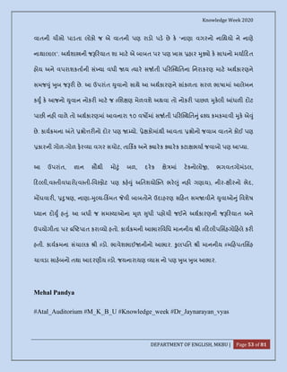 Knowledge Week 2020
DEPARTMENT OF ENGLISH, MKBU | Page 53 of 81
વાતની ચીસો પાડતા લોકો જ એ વાતની પણ રાડો પડ છે ક ‘નાણા વગરનો નાિથયો ને નાણે
નાથાલાલ’. અથશા ની જ રયાત શા માટ એ બાબત પર પણ ખાસ હાર ુ ો ક સાધનો મયા દત
હોય અને વપરાશકતાની સં યા વધી ય યાર સ તી પ ર થિતના િનરાકરણ માટ અથકારણને
સમજ ું ુબ જ ર છે. આ ઉપરાંત ુવાનો સાથે આ અથકારણને સાંકળતા સરળ ભાષામાં આલેખન
ક ુ ક આજનો ુવાન નોકર માટ જ #િશ ણ મેળવશે અથવા તો નોકર પાછળ ુકલી ધળ દોટ
પાછ નહ વાળે તો અથકારણમાં આવનારા ૧૦ વષ માં સ તી પ ર થિત ું ય કમકમાવી ુક એ ું
છે. કાય મના તે ો ર નો દોર પણ યો. ે કોમાંથી આવતા ોનો જવાબ વાતને કોઈ પણ
કારની ગોળ-ગોળ ફર યા વગર સચોટ, તા કક અને ારક ારક કટા ભયા જવાબો પણ આ યા.
આ ઉપરાંત, ાન સૌથી મો ું બળ, દરક ે માં ટકનોલો , ભગવતગોમંડલ,
દ લી,વ તીવધારો(વ તી-િવ ફોટ પણ કહ ું અિતશયો ત ભર ું નહ ગણાય), નીર- ીરનો ભેદ,
મ ઘવાર , ુષણ, નાણા- ુ ય- કમત વી બાબતોને ઉદાહરણ સ હત સમ વીને ુવાઓ ું િવશેષ
યાન દો ુ હ ું. આ બધી જ સમ યાઓના ૂળ ુધી પહોચી જઈને અથકારણની જ રયાત અને
ઉપયોગીતા પર ટપાત કરા યો હતો. કાય મની આભારિવિધ માનનીય ી # દલીપિસહગો હલે કર
હતી. કાય મના સંચાલક ી #ડો. ભાવેશભાઈ નીનો આભાર. ુલપિત ી માનનીય #મ હપતિસહ
ચાવડા સાહબનો તથા આદરણીય #ડો. જયનારાયણ યાસ નો પણ ુબ ુબ આભાર.
Mehal Pandya
#Atal_Auditorium #M_K_B_U #Knowledge_week #Dr_Jaynarayan_vyas
 
