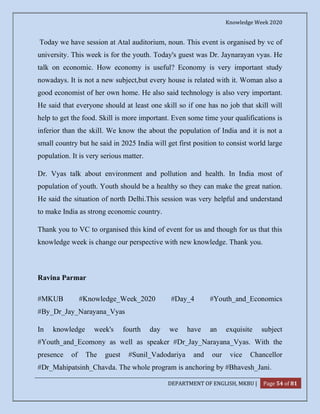 Knowledge Week 2020
DEPARTMENT OF ENGLISH, MKBU | Page 54 of 81
Today we have session at Atal auditorium, noun. This event is organised by vc of
university. This week is for the youth. Today's guest was Dr. Jaynarayan vyas. He
talk on economic. How economy is useful? Economy is very important study
nowadays. It is not a new subject,but every house is related with it. Woman also a
good economist of her own home. He also said technology is also very important.
He said that everyone should at least one skill so if one has no job that skill will
help to get the food. Skill is more important. Even some time your qualifications is
inferior than the skill. We know the about the population of India and it is not a
small country but he said in 2025 India will get first position to consist world large
population. It is very serious matter.
Dr. Vyas talk about environment and pollution and health. In India most of
population of youth. Youth should be a healthy so they can make the great nation.
He said the situation of north Delhi.This session was very helpful and understand
to make India as strong economic country.
Thank you to VC to organised this kind of event for us and though for us that this
knowledge week is change our perspective with new knowledge. Thank you.
Ravina Parmar
#MKUB #Knowledge_Week_2020 #Day_4 #Youth_and_Economics
#By_Dr_Jay_Narayana_Vyas
In knowledge week's fourth day we have an exquisite subject
#Youth_and_Ecomony as well as speaker #Dr_Jay_Narayana_Vyas. With the
presence of The guest #Sunil_Vadodariya and our vice Chancellor
#Dr_Mahipatsinh_Chavda. The whole program is anchoring by #Bhavesh_Jani.
 