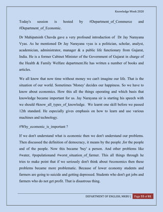 Knowledge Week 2020
DEPARTMENT OF ENGLISH, MKBU | Page 55 of 81
Today's session is hosted by #Department_of_Commerce and
#Department_of_Economic.
Dr Mahipatsinh Chavda gave a very profound introduction of Dr Jay Narayana
Vyas. As he mentioned Dr Jay Narayana vyas is a politician, scholar, analyst,
academician, administrator, manager & a public life functionary from Gujarat,
India. He is a former Cabinet Minister of the Government of Gujarat in charge of
the Health & Family Welfare department.He has written a number of books and
articles.
We all know that now time without money we can't imagine our life. That is the
situation of our world. Sometimes 'Money' decides our happiness. So we have to
know about economics. How this all the things operating and which basis that
knowledge became important for us. Jay Narayana sir is starting his speech with
we should #know_all_types_of_knowledge. We learnt one skill before we passed
12th standard. He especially gives emphasis on how to learn and use various
machines and technology.
#Why_ecomonic_is_important ?
If we don't understand what is economic then we don't understand our problems.
Then discussed the definition of democracy, it means by the people ,for the people
and of the people. Now this became 'buy' a person. And other problems like
#water, #populationand #worst_situation_of_farmer. This all things through he
tries to make point that if we seriously don't think about #economics then these
problems became more problematic. Because of lower economy students and
farmers are going to suicide and getting depressed. Students who don't get jobs and
farmers who do not get profit. That is disastrous thing.
 