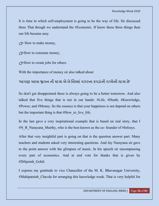 Knowledge Week 2020
DEPARTMENT OF ENGLISH, MKBU | Page 56 of 81
It is time in which self-employment is going to be the way of life. Sir discussed
three That though we understand the #Economic. If know these three things then
our life became easy
👉 How to make money,
👉How to consume money,
👉How to create jobs for others.
With the importance of money sir also talked about
'આપણા આખા વન ની યા ા એ બે ખ સાં વગરના કપડાંની વ ચેની યા ા છે'
So don't get disappointed there is always going to be a better tomorrow. And also
talked that five things that is not in our hands: #Life, #Death, #Knowledge,
#Power, and #Money. So the essence is that your happiness is not depend on others
but the important thing is that #How_to_live_life.
In the last gave a very inspirational example that is based on real story, that I
#N_R_Narayana_Murthy, who is the best known as the co- founder of #Infosys.
After that very insightful part is going on that is the question answer part. Many
teachers and students asked very interesting questions. And Jay Narayana sir gave
to the point answer with the glimpses of music. In his speech sir encompassing
every part of economics. And at end vote for thanks that is given by
#Dilipsinh_Gohil.
I express my gratitude to vice Chancellor of the M. K. Bhavanagar University,
#Mahipatsinh_Chavda for arranging this knowledge week. That is very helpful for
 