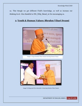 Knowledge Week 2020
DEPARTMENT OF ENGLISH, MKBU | Page 57 of 81
us. That though we got different Field's knowledge, as well as increase our
thinking level. Also thankful to #Dr_Dilip_Barad_sir for encouraging us.
5. Youth & Human Values: Bhrahm Vihari Swami
Image 5-ii Respected Vice-chancellor is honoring Brahma Vihari Swami
Image 5-i Pujya Brahma Vihari Swami teaching Human Values
 