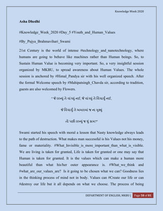 Knowledge Week 2020
DEPARTMENT OF ENGLISH, MKBU | Page 58 of 81
Asha Dhedhi
#Knowledge_Week_2020 #Day_5 #Youth_and_Human_Values
#By_Pujya_Brahmavihari_Swami
21st Century is the world of intense #technology_and_nanotechnology, where
humans are going to behave like machines rather than Human beings. So, to
Sustain Human Value is becoming very important. So, a very insightful session
organized by MKBU, to spread awareness about Human Values. The whole
session is anchored by #Himal_Pandya sir with his well organized speech. After
the formal Welcome speech by #Mahipatsingh_Chavda sir, according to tradition,
guests are also welcomed by Flowers.
" લ ું તે વાં ું નઈ, વાં ું તે િવચા ુ નઈ,
િવચા ુ તે અમલમાં જ ના ુ ું
તો પછ લ ું જ ું કામ?"
Swami started his speech with moral a lesson that Nasty knowledge always leads
to the path of destruction. What makes man successful is his Values not his money,
fame or materiality. #What_Invisible_is_more_important_than_what_is_visible.
We are living is taken for granted, Life is taken for granted or one may say that
Human is taken for granted. It is the values which can make a human more
beautiful than what his/her outer appearance is. #What_we_think and
#what_are_our_values_are? Is it going to be chosen what we can? Goodness lies
in the thinking process of mind not in body. Values can #Create our life or can
#destroy our life but it all depends on what we choose. The process of being
 