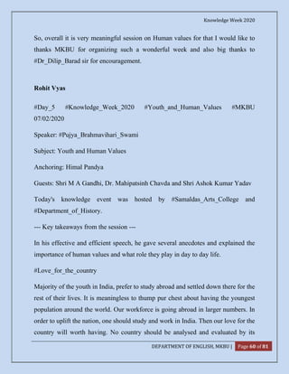 Knowledge Week 2020
DEPARTMENT OF ENGLISH, MKBU | Page 60 of 81
So, overall it is very meaningful session on Human values for that I would like to
thanks MKBU for organizing such a wonderful week and also big thanks to
#Dr_Dilip_Barad sir for encouragement.
Rohit Vyas
#Day_5 #Knowledge_Week_2020 #Youth_and_Human_Values #MKBU
07/02/2020
Speaker: #Pujya_Brahmavihari_Swami
Subject: Youth and Human Values
Anchoring: Himal Pandya
Guests: Shri M A Gandhi, Dr. Mahipatsinh Chavda and Shri Ashok Kumar Yadav
Today's knowledge event was hosted by #Samaldas_Arts_College and
#Department_of_History.
--- Key takeaways from the session ---
In his effective and efficient speech, he gave several anecdotes and explained the
importance of human values and what role they play in day to day life.
#Love_for_the_country
Majority of the youth in India, prefer to study abroad and settled down there for the
rest of their lives. It is meaningless to thump pur chest about having the youngest
population around the world. Our workforce is going abroad in larger numbers. In
order to uplift the nation, one should study and work in India. Then our love for the
country will worth having. No country should be analysed and evaluated by its
 