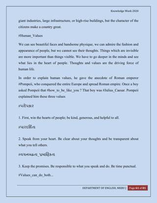 Knowledge Week 2020
DEPARTMENT OF ENGLISH, MKBU | Page 61 of 81
giant industries, large infrastructure, or high-rise buildings, but the character of the
citizens make a country great.
#Human_Values
We can see beautiful faces and handsome physique, we can admire the fashion and
appearance of people, but we cannot see their thoughts. Things which are invisible
are more important than things visible. We have to go deeper in the minds and see
what lies in the heart of people. Thoughts and values are the driving force of
human life.
In order to explain human values, he gave the anecdote of Roman emperor
#Pompeii, who conquered the entire Europe and spread Roman empire. Once a boy
asked Pompeii that #how_to_be_like_you ? That boy was #Julius_Caesar. Pompeii
explained him these three values
#પરોપકાર
1. First, win the hearts of people; be kind, generous, and helpful to all.
#પારદિશતા
2. Speak from your heart. Be clear about your thoughts and be transparent about
what you tell others.
#વચનબ તા_ મા ણકતા
3. Keep the promises. Be responsible to what you speak and do. Be time punctual.
#Values_can_do_both...
 