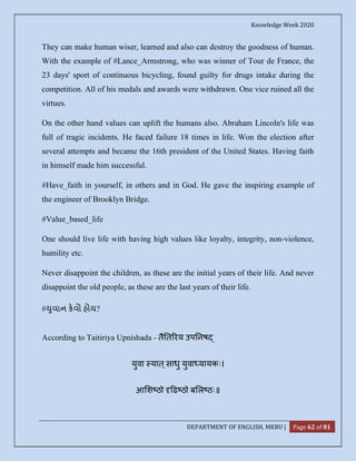 Knowledge Week 2020
DEPARTMENT OF ENGLISH, MKBU | Page 62 of 81
They can make human wiser, learned and also can destroy the goodness of human.
With the example of #Lance_Armstrong, who was winner of Tour de France, the
23 days' sport of continuous bicycling, found guilty for drugs intake during the
competition. All of his medals and awards were withdrawn. One vice ruined all the
virtues.
On the other hand values can uplift the humans also. Abraham Lincoln's life was
full of tragic incidents. He faced failure 18 times in life. Won the election after
several attempts and became the 16th president of the United States. Having faith
in himself made him successful.
#Have_faith in yourself, in others and in God. He gave the inspiring example of
the engineer of Brooklyn Bridge.
#Value_based_life
One should live life with having high values like loyalty, integrity, non-violence,
humility etc.
Never disappoint the children, as these are the initial years of their life. And never
disappoint the old people, as these are the last years of their life.
# ુવાન કવો હોય?
According to Taitiriya Upnishada - तै त रय उप नष
युवा यात ्साधु युवा यायकः।
आ श ठो ढ ठो ब ल ठः॥
 