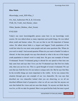 Knowledge Week 2020
DEPARTMENT OF ENGLISH, MKBU | Page 65 of 81
Hina Malek
#Knowledge_week_2020 #Day_5
#At_Atal_Auditorium #M_K_B_University
#Talk_On_Youth_And_Human_values
#Main_Speaker_Brahma_vihari_Swami
07/02/2020
Today's one more knowledgeable person came here in our knowledge week
session. He was talked about so many important and useful things. He was talked
about youth and human values. We can see that in our life important of human
values. He talked about India is a largest and biggest Youth population of the
world but when he was meet some people and ask some questions like, Whare do
you won't to study? And second question Whare do you want to Seattle? In india or
Abroad. At that time people was says that abroad so what is the use of the largest
youth population to doesn't won't to study here. He gave one example of Swami
Vivekanand. Swami Vivekanand going to abroad for one speech at that time one
lady came here and says that I love you but Vivekanand says that first love India
only, then you can love me. This is a good thought of swami vivekanand. We can
seen that any field the love for our nation is unique and a far. But he says that May
be the invisible things are more important to the visible. So he was connect this
situation through gave one example of our vice chancellor. He waa says that
discribed our vice chancellor looked what you are observing, so we all are
discribed different kind of perspective what we all are seen that but anyone not
seen that behind the vision and not seen that deeply. So anyone not think that he
was live, so life we take for granted. Man is not good his/her body but man is good
 