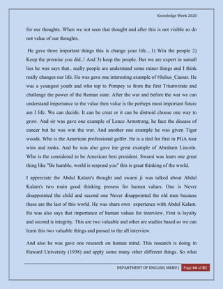 Knowledge Week 2020
DEPARTMENT OF ENGLISH, MKBU | Page 66 of 81
for our thoughts. When we not seen that thought and after this is not visible so do
not value of our thoughts.
He gave three important things this is change your life....1) Win the people 2)
Keep the promise you did..! And 3) keep the people. But we are expert in samall
lies he was says that.. really people are understand some miner things and I think
really changes our life. He was gave one interesting example of #Julius_Caesar. He
was a youngest youth and who top to Pompey to from the first Triumvirate and
challenge the power of the Roman state. After the war and before the war we can
understand importance to the value then value is the perheps most important future
am I life. We can decide. It can be creat or it can be distroid choose one way to
grow. And sir was gave one example of Lence Armstrong, he face the disease of
cancer but he was win the war. And another one example he was given Tigar
woods. Who is the American professional golfer. He is a tied for first in PGA tour
wins and ranks. And he was also gave ine great example of Abraham Lincoln.
Who is the considered to be American best president. Swami was learn one great
thing like "Be humble, world is respond you" this is great thinking of the world.
I appreciate the Abdul Kalam's thought and swami ji was talked about Abdul
Kalam's two main good thinking prosess for human values. One is Never
disappointed the child and second one Never disappointed the old men because
these are the last of this world. He was share own experience with Abdul Kalam.
He was also says that importance of human values for interview. First is loyalty
and second is integrity. This are two valuable and other are studies based so we can
learn this two valuable things and passed to the all interview.
And also he was gave one research on human mind. This research is doing in
Haward University (1938) and apply some many other different things. So what
 