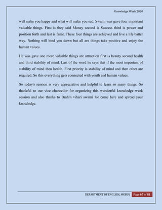 Knowledge Week 2020
DEPARTMENT OF ENGLISH, MKBU | Page 67 of 81
will make you happy and what will make you sad. Swami was gave four important
valuable things. First is they said Money second is Success third is power and
position forth and last is fame. These four things are achieved and live a life batter
way. Nothing will bind you down but all are things take positive and enjoy the
human values.
He was gave one more valuable things are attraction first is beauty second health
and third stability of mind. Last of the word he says that if the most important of
stability of mind then health. First priority is stability of mind and then other are
required. So this everything gets connected with youth and human values.
So today's session is very appreciative and helpful to learn so many things. So
thankful to our vice chancellor for organizing this wonderful knowledge week
session and also thanks to Brahm vihari swami for come here and spread your
knowledge.
 