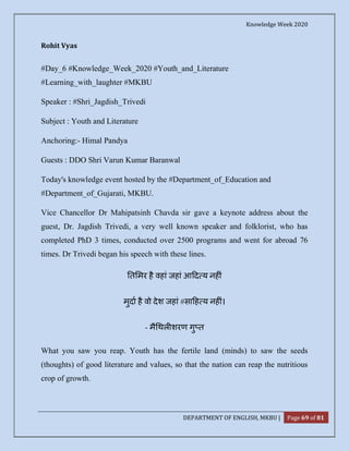 Knowledge Week 2020
DEPARTMENT OF ENGLISH, MKBU | Page 69 of 81
Rohit Vyas
#Day_6 #Knowledge_Week_2020 #Youth_and_Literature
#Learning_with_laughter #MKBU
Speaker : #Shri_Jagdish_Trivedi
Subject : Youth and Literature
Anchoring:- Himal Pandya
Guests : DDO Shri Varun Kumar Baranwal
Today's knowledge event hosted by the #Department_of_Education and
#Department_of_Gujarati, MKBU.
Vice Chancellor Dr Mahipatsinh Chavda sir gave a keynote address about the
guest, Dr. Jagdish Trivedi, a very well known speaker and folklorist, who has
completed PhD 3 times, conducted over 2500 programs and went for abroad 76
times. Dr Trivedi began his speech with these lines.
त मर है वहां जहां आ द य नह ं
मुदा है वो देश जहां #सा ह य नह ं।
- मै थल शरण गु त
What you saw you reap. Youth has the fertile land (minds) to saw the seeds
(thoughts) of good literature and values, so that the nation can reap the nutritious
crop of growth.
 