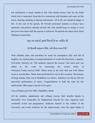 Knowledge Week 2020
DEPARTMENT OF ENGLISH, MKBU | Page 70 of 81
Job satisfaction is much needed in life. One should always look for the fields
which s/he is interested. Keep the live connection with literature and some art like
music, dancing, painting or playing instruments. All in all, one should be happy in
life. At the end of his speech, Dr Trivedi motivated students to always have
optimistic and positive attitude towards life. One should keep on trying to excel
and never lose heart until the success is achieved. He quoted one stanza from Nazir
Dekhaiya's Gazal that...
" ુદા આ આટલી ુજને િવનતી છે આ ‘ના ઝર’ની,
રહ નાથી અણનમ શીશ, મને એવા નમન દ ."
With relatable jokes and anecdotes he made the atmosphere jolly and full of
laughter. He cracked jokes on mispronunciation of words like Electricity, Capacity,
University, Intercity etc. The audience enjoyed the session. One more gem was
added to the event by honouring the winner teams of
#National_Youth_Festival_2020. Mime stood at the first rank and Folk Dance
stood at second place. Mime team performed live act at this occasion. The journey
of King Ashoka, from war to Buddhism was shown. Audience was fed up with the
marvelous performance of mime. Congratulations to both the team for this
achievement. Bhavnagar is proud of you guys.
Vote of thanks given by #Shri_Dipakbhai_Sheth.
All the students, departments and colleges convey their heartful thanks to
Honorable Vice Chancellor Dr Mahipatsinh Chavda Sir who, organises such
wonderful events and programmes, dedicates himself to the welfare of the
University and works restlessly for the improvement. Also the equal thanks to
 