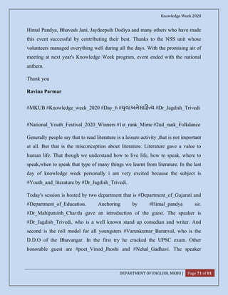 Knowledge Week 2020
DEPARTMENT OF ENGLISH, MKBU | Page 71 of 81
Himal Pandya, Bhavesh Jani, Jaydeepsih Dodiya and many others who have made
this event successful by contributing their best. Thanks to the NSS unit whose
volunteers managed everything well during all the days. With the promising air of
meeting at next year's Knowledge Week program, event ended with the national
anthem.
Thank you
Ravina Parmar
#MKUB #Knowledge_week_2020 #Day_6 # ુવાઅનેસા હ ય #Dr_Jagdish_Trivedi
#National_Youth_Festival_2020_Winners #1st_rank_Mime #2nd_rank_Folkdance
Generally people say that to read literature is a leisure activity ,that is not important
at all. But that is the misconception about literature. Literature gave a value to
human life. That though we understand how to live life, how to speak, where to
speak,when to speak that type of many things we learnt from literature. In the last
day of knowledge week personally i am very excited because the subject is
#Youth_and_literature by #Dr_Jagdish_Trivedi.
Today's session is hosted by two department that is #Department_of_Gujarati and
#Department_of_Education. Anchoring by #Himal_pandya sir.
#Dr_Mahipatsinh_Chavda gave an introduction of the guest. The speaker is
#Dr_Jagdish_Trivedi, who is a well known stand up comedian and writer. And
second is the roll model for all youngsters #Varunkumar_Baranval, who is the
D.D.O of the Bhavangar. In the first try he cracked the UPSC exam. Other
honorable guest are #poet_Vinod_Jhoshi and #Nehal_Gadhavi. The speaker
 