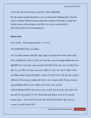 Knowledge Week 2020
DEPARTMENT OF ENGLISH, MKBU | Page 73 of 81
At the end vote for the thanks is given by #Shri_Dipakbhai.
We all student ardently thankful to our vice Chancellor #Mahipatsinh_Chavada
and co-ordinator #Himal_pandya and all the members who help to arrange this
fruitful session of knowledge week 2020. As well as I am thankful to
#Dr_Dilip_barad sir for encouraging us.
Ruchi Joshi
# ાન_સ તાહ. #Knowledgeweek2020 ૮/૨/૨૦૨૦
#ડૉ. જગદ શ િ વેદ # ુવા અને સા હ ય
આમ તો સા હ ય વનમાં એવી ર તે વણાઈ ૂ ું છે ક ણે વનનો પયાય મેળવી શકાય
એવી પારદિશ તાનો સમાવેશ કર ું એક મા એ ું થાન. મહારા ૃષણ ુમારિસહ ભાવનગર
ુિનવિસટ ખાતે ચાલી રહલા # ાનસ તાહનો આ િતમ દવસ હતો. આમ તો િતમ દવસ
ન હ પરં ુ ાન િશખર નો થમ પડાવ હતો. ભ ુહર ના શ દો યાદ આવે ક 'સા હ ય સંગીત
કલા િવહ ન, સા ા ્ પ ુ ુ છ િવષાણહ ન'. મ ુ ય ગમે તેટલો આગળ વધી ય પણ મ ુ યના
અ ત વને ટક શકવા ું બળ સા હ યમાંથી મળે છે. ાન સ તાહના િતમ દવસ ું યા યાન
# ુવાઅનેસા હ ય િવષય તગત ણીતા અને માનીતા એવા માનનીય
ડો. ી.#જગદ શભાઈ_િ વેદ સાથે ગાગરમાં સાગર સમાવી ય એમ હા ય તથા યં યો વ ચે
વનનો મમ પણ ુવાનોને એ ર તે પીર યો ણે ક ુંક શીખવા આ યા છે એ બાબતનો
અણસાર ુ ા ન આવવા દ ધો અને છતાંય ડા જળમાંથી મોતી શોધવા ું કપ ું કામ
રમતવાત બનાવીને શીખવી દ ધી.
 