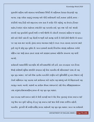 Knowledge Week 2020
DEPARTMENT OF ENGLISH, MKBU | Page 75 of 81
ુવાનોને સા હ ય સાથે સાંકળતા જગદ શભાઇ િ વેદ એ સા હ યના કટલાક ઉદાહરણો પણ
આ યા. દા ગયેલા ઘાણ ું, રામાયણ અને ચોર , અયો યાની ગાદ , સ યના યોગો, સમય -
સંપિ નો યય, ડ ી અને ભણતરના ન ન સ ય ને સચોટ ર તે વણ ું. આ ઉપરાંત, દનકર
સાહબ, દવશંકર મહતા સાહબના ટાંતોને પણ પારદશક કયા. ૂબ મ પડ ગઈ. જલસો
કરા યો પણ ુવાનોની ુવાની જળ ન જવી જોઈએ એ તકદાર રાખવામાં સા હ ય જ મદદ પ
થશે અને એની પસંદગી પણ એટલી જ જ ર અને કાળ માંગી લે એવી હોવી જોઈએ એ બાબત
પર પણ ખાસ ભાર આ યો. ુંકમાં, સમ યા યાન ણે ક રમતા રમતા ાનના સાગરમાં ાર
ૂબી ગ ું એ કહ ું ૂબ ુ કલ છે. સતત હા યની છાલકો, િવચારોના છાંટણાં, સા હ યના મમનો
સં ત સાર ણે હસતા હસતાં કટા અને કટા માં હા યના અ તીય સમન ય પણ સાધી
આ યો.
કાય મની આભારિવિધ આદરણીય ી #દ પકભાઈશેઠ કર હતી. ાન સ તાહના પાંચ દવસ
મણે સંયોજની ૂિમકા ભજવીને સંચાલન ક ુ એવા માનનીય ી # હમલભાઈ પંડ ા નો પણ
ૂબ ૂબ આભાર. ગઈ કાલે ે ઠ દશન બતાવીને રા ય તર ુિનવિસટ ું નામ ઉ ગર ક ુ
તેમને અ ભનંદન પણ પાઠ યા અને કાય મના તે માઈમ પણ ભજ ું અને એ િનહાળવાનો પણ
અદ ૂત આનંદ આ યો. આજનો આ કાય મ મના યજમાનપદ ર ો એવા #િશ ણશા ભવન
તથા # ુજરાતીભાષાસા હ ય_ભવન નો પણ ૂબ ૂબ આભાર.
ાન સ તાહ આ સમા ત થયો ને એવી લાગણી થઇ ક એક એવા ુ તક ું વાંચન સમા ત થઈ
ગ ું ના ત ુધી પહ ચ ુ તો હ ું પણ સમા ત થઈ ય એવી ઇ છા લગીરય નહોતી.
માનનીય ુલપિત ી #મ હપતિસહ_ચાવડા સાહબનો પણ ૂબ ૂબ આભાર. સતત આ કાય મને
 