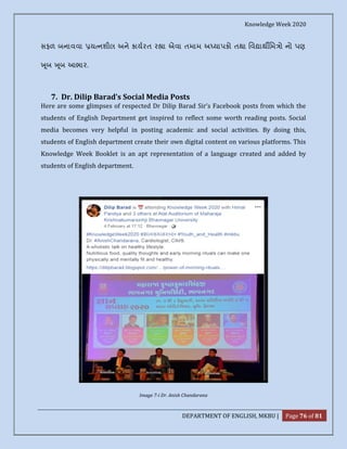 Knowledge Week 2020
DEPARTMENT OF ENGLISH, MKBU | Page 76 of 81
સફળ બનાવવા ય નશીલ અને કાયરત ર ા એવા તમામ અ યાપકો તથા િવ ાથ િમ ો નો પણ
ૂબ ૂબ આભાર.
7. Dr. Dilip Barad’s Social Media Posts
Here are some glimpses of respected Dr Dilip Barad Sir’s Facebook posts from which the
students of English Department get inspired to reflect some worth reading posts. Social
media becomes very helpful in posting academic and social activities. By doing this,
students of English department create their own digital content on various platforms. This
Knowledge Week Booklet is an apt representation of a language created and added by
students of English department.
Image 7-i Dr. Anish Chandarana
 