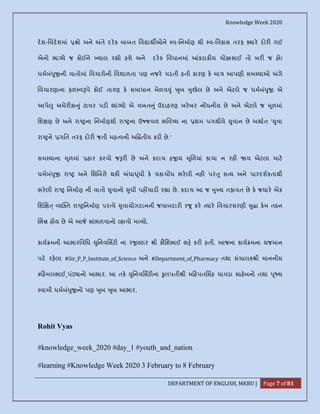 Knowledge Week 2020
DEPARTMENT OF ENGLISH, MKBU | Page 7 of 81
દશ-િવદશમાં ો અને તે દરક બાબત િવ ાથ ઓને વ-િનમાણ થી વ-િવકાસ તરફ ાર દોર ગઈ
એનો ભા યે જ કોઈને યાલ ર ો હશે અને દરક િવધાનમાં કડાક ય ચો સાઈ તો ખર જ હો!
ધમબં ુ ની વાતોમાં િવચારોની િવશાળતા પણ નજર ચડતી હતી કારણ ક મા આપણી સમ યાઓ ગે
િવચારણાના ફળ વ પે કોઈ તારણ ક સમાધાન મેળવ ું ુબ ુ કલ છે અને એટલે જ ધમબં ુ એ
આપે ુ અમેર કા ું ટાવર પડ ભાં યો એ વખત ું ઉદાહરણ ખરખર ન ધનીય છે અને એટલે જ ૂળમાં
િશ ણ છે અને રા ના િનમાણથી રા ના ઉ જવળ ભિવ ય ના થમ પગથીયે ુવાન છે અથાત ' ુવા
રા ને ગિત તરફ દોર જતી મહ વની અ તીય કડ છે.'
સમ યાના ૂળમાં હાર કરવો જ ર છે અને કદાચ હ ય ૂળયાં કાચા ન રહ ય એટલા માટ
ધમબં ુ રા અને િશ બરો થક ધા ૂંધી ક ચકાચ ધ ભરલી નહ પરં ુ સ ય અને પારદશકતાથી
ભરલી રા િનમાણ ની વાતો ુવાનો ુધી પહ ચાડ ર ા છે. કદાચ આ જ ુ ય તફાવત છે ક જયાર એક
િશ ્ ય ત રા િનમાણ પર વે ુવાયોગદાનની જવાબદાર ર ૂ કર યાર િવચારસરણી ુ ા કમ ત ન
ભ હોય છે એ આ સાંભળવાનો હાવો મ યો.
કાય મની આભારિવિધ ુિનવિસટ ના ર ટાર ી કૌિશભાઈ ભ કર હતી. આજના કાય મના યજમાન
પદ રહલા #Sir_P_P_Institute_of_Science અને #Department_of_Pharmacy તથા સંચાલક ી માનનીય
# હમલભાઈ_પંડ ાનો આભાર. આ તક ુિનવિસટ ના ુલપતી ી મ હપતિસહ ચાવડા સાહબનો તથા ૂ ય
વામી ધમબં ુ નો પણ ુબ ુબ આભાર.
Rohit Vyas
#knowledge_week_2020 #day_1 #youth_and_nation
#learning #Knowledge Week 2020 3 February to 8 February
 
