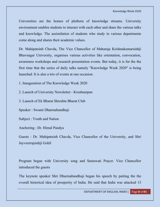 Knowledge Week 2020
DEPARTMENT OF ENGLISH, MKBU | Page 8 of 81
Universities are the homes of plethora of knowledge streams. University
environment enables students to interact with each other and share the various talks
and knowledge. The assimilation of students who study in various departments
come along and shares their academic values.
Dr. Mahipatsinh Chavda, The Vice Chancellor of Maharaja Krishnakumarsinhji
Bhavnagar University, organises various activities like orientation, convocation,
awareness workshops and research presentation events. But today, it is for the the
first time that the series of daily talks namely "Knowledge Week 2020" is being
launched. It is also a trio of events at one occasion.
1. Inauguration of The Knowledge Week 2020
2. Launch of University Newsletter - Krushnarpan
3. Launch of Ek Bharat Shreshta Bharat Club
Speaker : Swami Dharmabandhuji
Subject : Youth and Nation
Anchoring : Dr. Himal Pandya
Guests : Dr. Mahipatsinh Chavda, Vice Chancellor of the University, and Shri
Jayveerrajsinhji Gohil
Program began with University song and Saraswati Prayer. Vice Chancellor
introduced the guests
The keynote speaker Shri Dharmabandhuji began his speech by putting the the
overall historical idea of prosperity of India. He said that India was attacked 13
 
