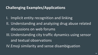 18
Challenging Examples/Applications
I. Implicit entity recognition and linking
II. Understanding and analyzing drug abuse related
discussions on web forums
III.Understanding city traffic dynamics using sensor
and textual observations
IV.Emoji similarity and sense disambiguation
 