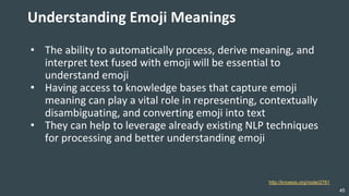45
Understanding Emoji Meanings
• The ability to automatically process, derive meaning, and
interpret text fused with emoji will be essential to
understand emoji
• Having access to knowledge bases that capture emoji
meaning can play a vital role in representing, contextually
disambiguating, and converting emoji into text
• They can help to leverage already existing NLP techniques
for processing and better understanding emoji
http://knoesis.org/node/2781
 