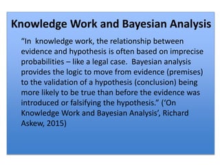 “In knowledge work, the relationship between
evidence and hypothesis is often based on imprecise
probabilities – like a legal case. Bayesian analysis
provides the logic to move from evidence (premises)
to the validation of a hypothesis (conclusion) being
more likely to be true than before the evidence was
introduced or falsifying the hypothesis.” (‘On
Knowledge Work and Bayesian Analysis’, Richard
Askew, 2015)
Knowledge Work and Bayesian Analysis
 