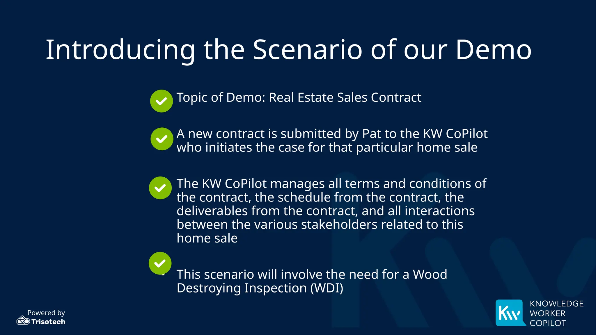 Powered by
Introducing the Scenario of our Demo
• Topic of Demo: Real Estate Sales Contract
• A new contract is submitted by Pat to the KW CoPilot
who initiates the case for that particular home sale
• The KW CoPilot manages all terms and conditions of
the contract, the schedule from the contract, the
deliverables from the contract, and all interactions
between the various stakeholders related to this
home sale
• This scenario will involve the need for a Wood
Destroying Inspection (WDI)
 