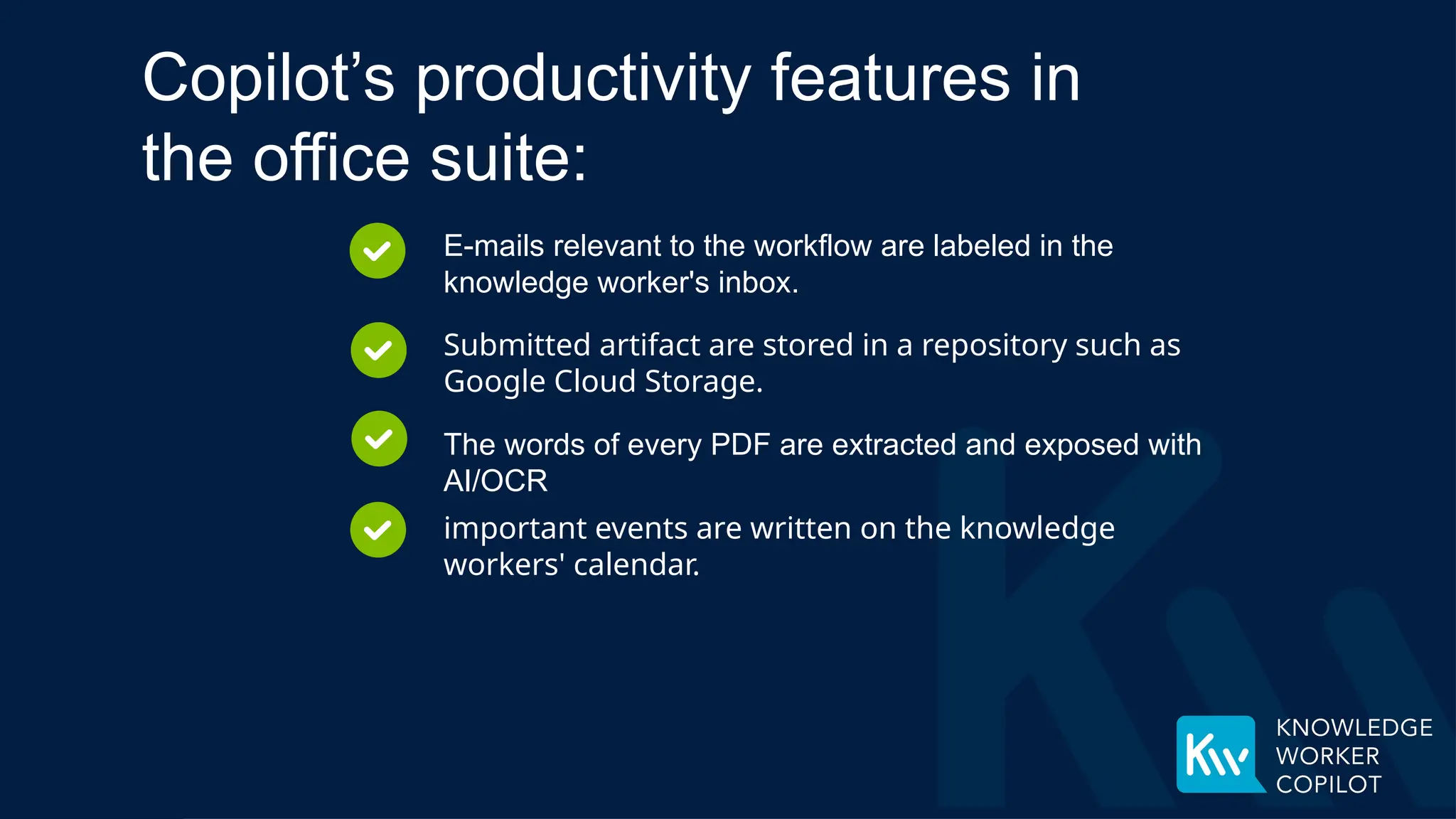 E-mails relevant to the workflow are labeled in the
knowledge worker's inbox.
Submitted artifact are stored in a repository such as
Google Cloud Storage.
The words of every PDF are extracted and exposed with
AI/OCR
Copilot’s productivity features in
the office suite:
important events are written on the knowledge
workers' calendar.
 