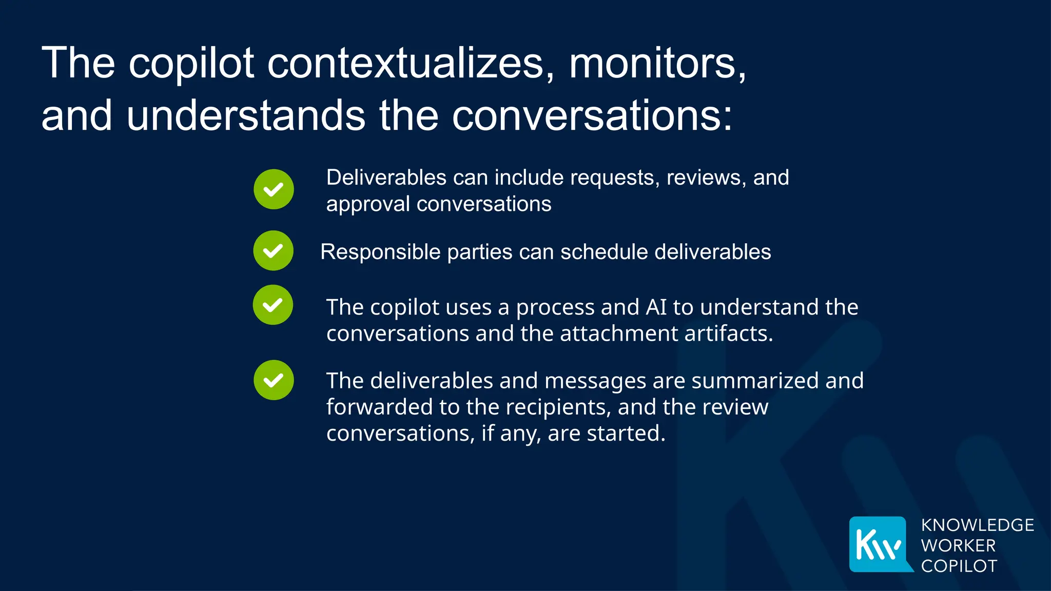 Deliverables can include requests, reviews, and
approval conversations
Responsible parties can schedule deliverables
The copilot uses a process and AI to understand the
conversations and the attachment artifacts.
The copilot contextualizes, monitors,
and understands the conversations:
The deliverables and messages are summarized and
forwarded to the recipients, and the review
conversations, if any, are started.
 