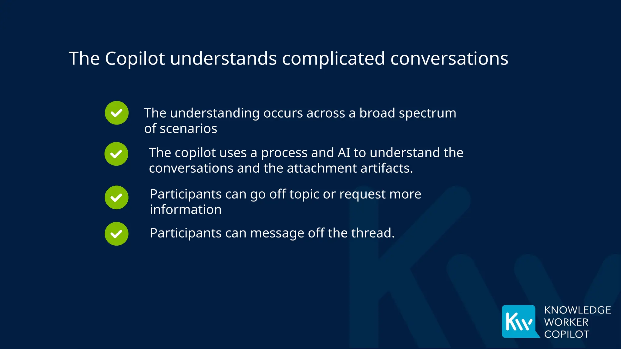 The copilot uses a process and AI to understand the
conversations and the attachment artifacts.
Participants can go off topic or request more
information
Participants can message off the thread.
The Copilot understands complicated conversations
The understanding occurs across a broad spectrum
of scenarios
 