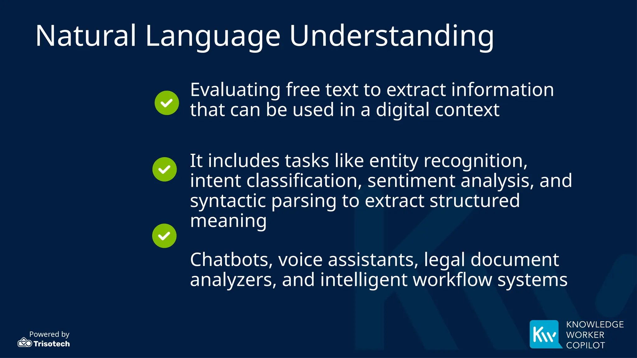 Powered by
Natural Language Understanding
Evaluating free text to extract information
that can be used in a digital context
It includes tasks like entity recognition,
intent classification, sentiment analysis, and
syntactic parsing to extract structured
meaning
Chatbots, voice assistants, legal document
analyzers, and intelligent workflow systems
 